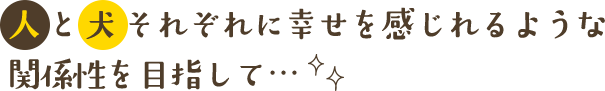 人と犬それぞれに幸せを感じれるような関係性を目指して…